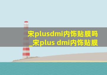 宋plusdmi内饰贴膜吗_宋plus dmi内饰贴膜